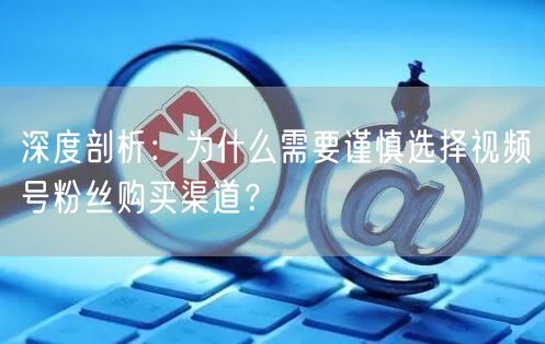 深度剖析:为什么需要谨慎选择视频号粉丝购买渠道?