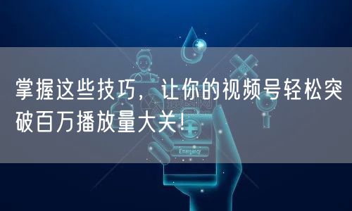 掌握这些技巧,让你的视频号轻松突破百万播放量大关!