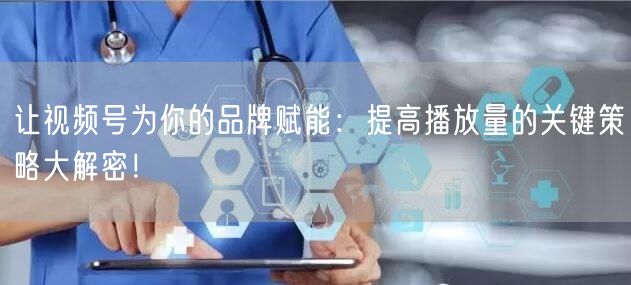 让视频号为你的品牌赋能:提高播放量的关键策略大解密!