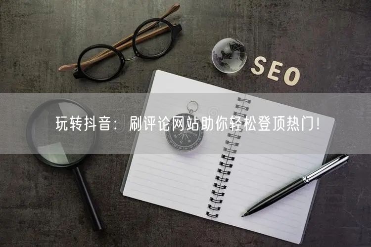 玩转抖音:刷评论网站助你轻松登顶热门!