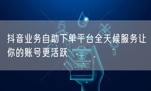 抖音业务自助下单平台全天候服务让你的账号更活跃