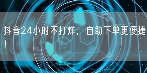 抖音24小时不打烊，自助下单更便捷！