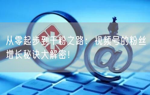 从零起步到千粉之路：视频号的粉丝增长秘诀大解密！