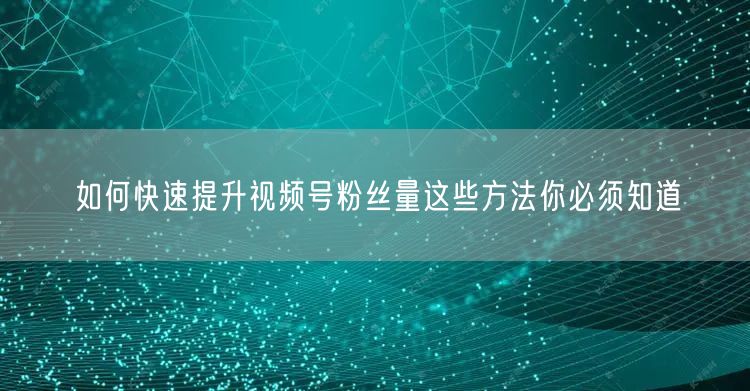 如何快速提升视频号粉丝量这些方法你必须知道