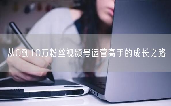 从0到10万粉丝视频号运营高手的成长之路