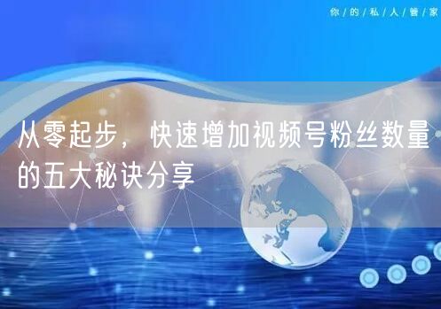 从零起步，快速增加视频号粉丝数量的五大秘诀分享