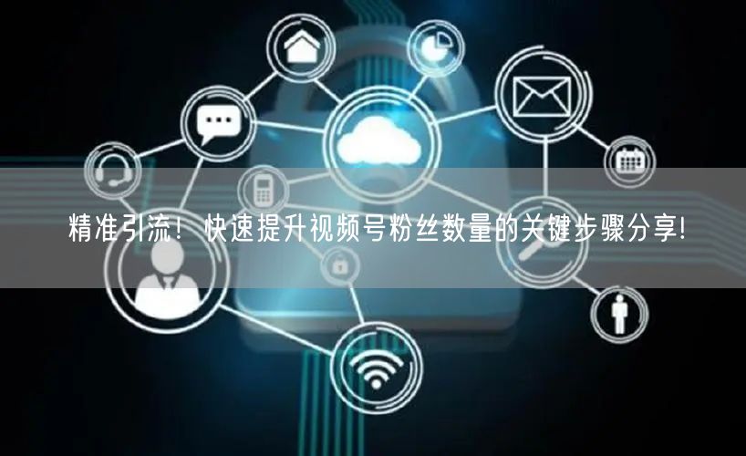 精准引流！快速提升视频号粉丝数量的关键步骤分享!
