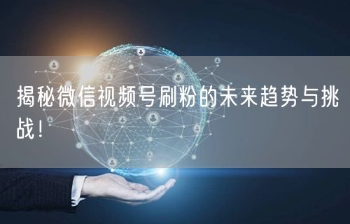 揭秘微信视频号刷粉的未来趋势与挑战！