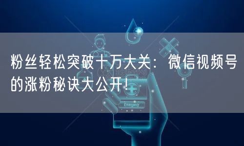 粉丝轻松突破十万大关：微信视频号的涨粉秘诀大公开！